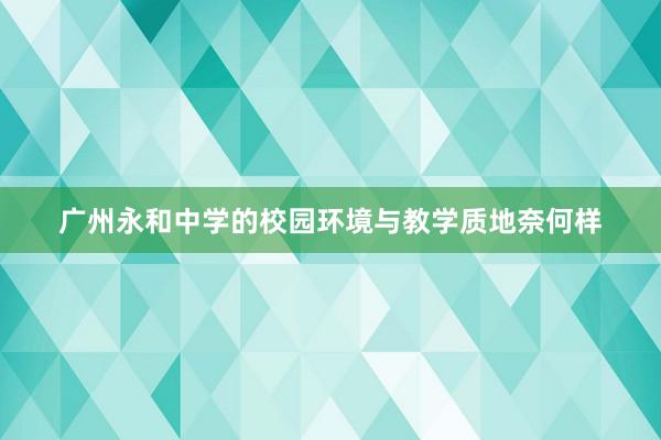 广州永和中学的校园环境与教学质地奈何样