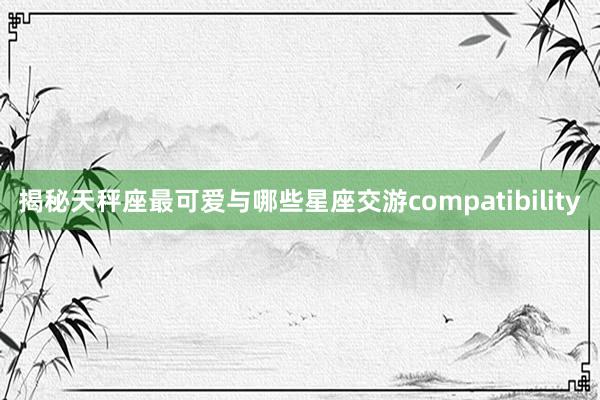 揭秘天秤座最可爱与哪些星座交游compatibility