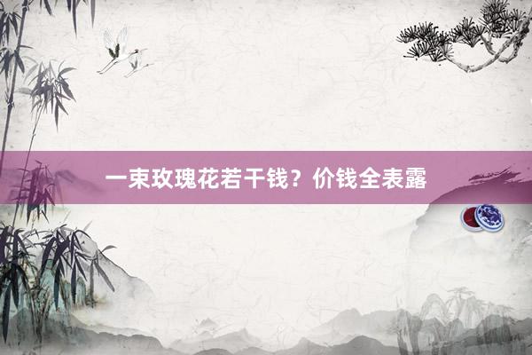 一束玫瑰花若干钱？价钱全表露